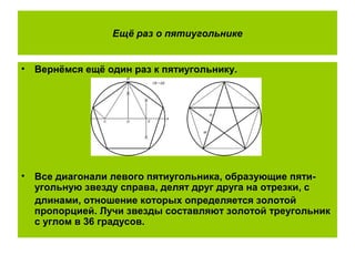 Ещё раз о пятиугольнике
• Вернёмся ещё один раз к пятиугольнику.
• Все диагонали левого пятиугольника, образующие пяти-
угольную звезду справа, делят друг друга на отрезки, с
длинами, отношение которых определяется золотой
пропорцией. Лучи звезды составляют золотой треугольник
с углом в 36 градусов.
 