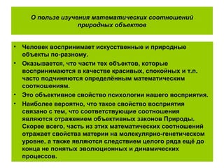 О пользе изучения математических соотношений
природных объектов
• Человек воспринимает искусственные и природные
объекты по-разному.
• Оказывается, что части тех объектов, которые
воспринимаются в качестве красивых, спокойных и т.п.
часто подчиняются определённым математическим
соотношениям.
• Это объективное свойство психологии нашего восприятия.
• Наиболее вероятно, что такое свойство восприятия
связано с тем, что соответствующие соотношения
являются отражением объективных законов Природы.
Скорее всего, часть из этих математических соотношений
отражает свойства материи на молекулярно-генетическом
уровне, а также являются следствием целого ряда ещё до
конца не понятых эволюционных и динамических
процессов.
 