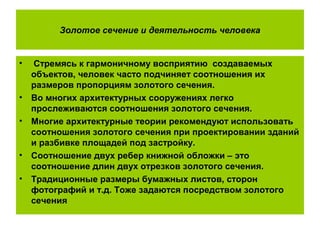 Золотое сечение и деятельность человека
• Стремясь к гармоничному восприятию создаваемых
объектов, человек часто подчиняет соотношения их
размеров пропорциям золотого сечения.
• Во многих архитектурных сооружениях легко
прослеживаются соотношения золотого сечения.
• Многие архитектурные теории рекомендуют использовать
соотношения золотого сечения при проектировании зданий
и разбивке площадей под застройку.
• Соотношение двух ребер книжной обложки – это
соотношение длин двух отрезков золотого сечения.
• Традиционные размеры бумажных листов, сторон
фотографий и т.д. Тоже задаются посредством золотого
сечения
 