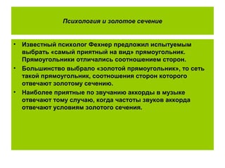 Психология и золотое сечение
• Известный психолог Фехнер предложил испытуемым
выбрать «самый приятный на вид» прямоугольник.
Прямоугольники отличались соотношением сторон.
• Большинство выбрало «золотой прямоугольник», то сеть
такой прямоугольник, соотношения сторон которого
отвечают золотому сечению.
• Наиболее приятные по звучанию аккорды в музыке
отвечают тому случаю, когда частоты звуков аккорда
отвечают условиям золотого сечения.
 