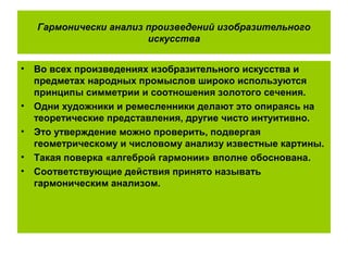 Гармонически анализ произведений изобразительного
искусства
• Во всех произведениях изобразительного искусства и
предметах народных промыслов широко используются
принципы симметрии и соотношения золотого сечения.
• Одни художники и ремесленники делают это опираясь на
теоретические представления, другие чисто интуитивно.
• Это утверждение можно проверить, подвергая
геометрическому и числовому анализу известные картины.
• Такая поверка «алгеброй гармонии» вполне обоснована.
• Соответствующие действия принято называть
гармоническим анализом.
 