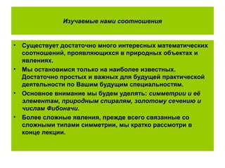 Изучаемые нами соотношения
• Существует достаточно много интересных математических
соотношений, проявляющихся в природных объектах и
явлениях.
• Мы остановимся только на наиболее известных.
Достаточно простых и важных для будущей практической
деятельности по Вашим будущим специальностям.
• Основное внимание мы будем уделять: симметрии и её
элементам, природным спиралям, золотому сечению и
числам Фибоначи.
• Более сложные явления, прежде всего связанные со
сложными типами симметрии, мы кратко рассмотри в
конце лекции.
 
