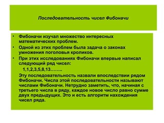Последовательность чисел Фибоначи
• Фибоначи изучал множество интересных
математических проблем.
• Одной из этих проблем была задача о законах
умножения поголовья кроликов.
• При этих исследованиях Фибоначи впервые написал
следующий ряд чисел:
1,1,2,3,5,8,13……..
Эту последовательность назвали впоследствии рядом
Фибоначи. Числа этой последовательности называют
числами Фибоначи. Нетрудно заметить, что, начиная с
третьего числа в ряду, каждое новое число равно сумме
двух предыдущих. Это и есть алгоритм нахождения
чисел ряда.
 
