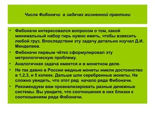 Числа Фибоначи в задачах жизненной практики
• Фибоначи интересовался вопросом о том, какой
минимальный набор гирь нужно иметь, чтобы взвесить
любой груз. Впоследствии эту задачу детально изучал Д.И.
Менделеев.
• Фибоначи первым чётко сформулировал эту
метрологическую проблему.
• Аналогичная задача имеется и в монетном деле.
• Не так давно в России медные монеты имели достоинство
в 1,2,3, и 5 копеек. Дальше шли серебренные монеты. Не
сложно увидеть, что этот ряд начало ряда Фибоначи.
• Рекомендуем вам проанализировать разные денежные
системы. Вы увидите, что соотношения в них близки к
соотношениям ряда Фибоначи.
 