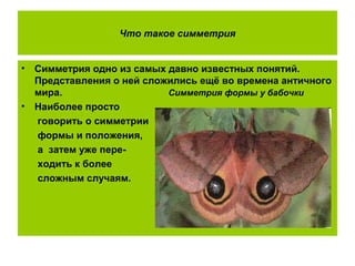 Что такое симметрия
• Симметрия одно из самых давно известных понятий.
Представления о ней сложились ещё во времена античного
мира. Симметрия формы у бабочки
• Наиболее просто
говорить о симметрии
формы и положения,
а затем уже пере-
ходить к более
сложным случаям.
 