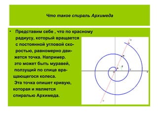 Что такое спираль Архимеда
• Представим себе , что по красному
радиусу, который вращается
с постоянной угловой ско-
ростью, равномерно дви-
жется точка. Например.
это может быть муравей,
ползущий по спице вра-
щающегося колеса.
Эта точка опишет кривую,
которая и является
спиралью Архимеда.
 