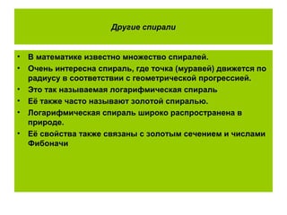 Другие спирали
• В математике известно множество спиралей.
• Очень интересна спираль, где точка (муравей) движется по
радиусу в соответствии с геометрической прогрессией.
• Это так называемая логарифмическая спираль
• Её также часто называют золотой спиралью.
• Логарифмическая спираль широко распространена в
природе.
• Её свойства также связаны с золотым сечением и числами
Фибоначи
 