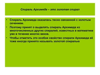Спираль Архимеда – это золотая спирал
• Спираль Архимеда оказалась тесно связанной с золотым
сечением.
• Поэтому принят о выделять спираль Архимеда из
многочисленных других спиралей, известных в математике
уже в течение многих веков.
• Чтобы отметить это особое свойство спирали Архимеда её
тоже иногда принято называть золотой спиралью
 