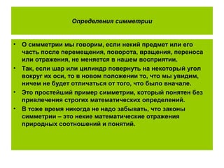 Определения симметрии
• О симметрии мы говорим, если некий предмет или его
часть после перемещения, поворота, вращения, переноса
или отражения, не меняется в нашем восприятии.
• Так, если шар или цилиндр повернуть на некоторый угол
вокруг их оси, то в новом положении то, что мы увидим,
ничем не будет отличаться от того, что было вначале.
• Это простейший пример симметрии, который понятен без
привлечения строгих математических определений.
• В тоже время никогда не надо забывать, что законы
симметрии – это некие математические отражения
природных соотношений и понятий.
 