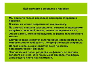 Ещё немного о спиралях в природе
• Мы привели только несколько примеров спиралей в
природе.
• В жизни их можно встретить на каждом шагу.
• По законам спирали расположены семечки в подсолнухе,
чешуйки в сосновой шишке, ветках папоротника и т.д.
• Эти же законы можно обнаружить в форме тела морского
конька.
• Бактерии размножаются в логарифмической прогрессии,
которую можно изобразить логарифмической спиралью.
• Облака циклона скручиваются тоже по закону
логарифмической спирали.
• Человеческий палец разделён на фаланги по законам
золотого сечения. Они принимают спиральную форму
умирающего листа при сжимании.
 