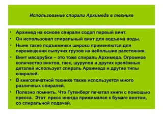 Использование спирали Архимеда в технике
• Архимед на основе спирали содал первый винт.
• Он использовал спиральный винт для аодъема воды.
• Ныне такие подъемники широко применяются для
перемещения сыпучих грузов на небольшие расстояния.
• Винт мясорубки – это тоже спираль Архимеда. Огромное
количество винтов, гаек, шурупов и других крепёжных
деталей использует спираль Архимеда и другие типы
спиралей.
• В книгопечатной технике также используется много
различных спиралей.
• Полезно помнить. Что Гутенберг печатал книги с помощью
пресса. Этот пресс иногда прижимался к бумаге винтом,
со спиральной подачей.
 