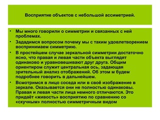 Восприятие объектов с небольшой ассиметрией.
• Мы много говорили о симметрии и связанных с ней
проблемах.
• Зададимся вопросом почему мы с таким удовлетворением
воспринимаем симметрию.
• В простейшем случае зеркальной симметрии достаточно
ясно, что правая и левая части объекта выглядят
одинаково и уравновешивают друг друга. Общим
ориентиром служит центральная ось, задающая
зрительный анализ отображений. Об этом м будем
подробнее говорить в дальнейшем.
• Всмотримся в лицо соседа или в своё изображение в
зеркале. Оказывается они не полностью одинаковы.
Правая и левая части лица немного отличаются. Это
придаёт «живость» восприятию по сравнению со
«скучным» полностью симметричным видом
 