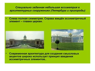 Специально заданная небольшая ассиметрия в
архитектурных сооружениях (Петербург и пригороды)
• Слева полная симметрия. Справа введён ассиметричный
элемент – главки церкви.
• Современная архитектура для создания смысловых
акцентов широко использует принцип введения
ассиметричных элементов..
 