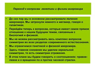Переход к вопросам генетики и физики микромира
• До сих пор мы в основном рассматривали явления
макромира. Мы затронули немного и мегамир, говоря о
галактиках.
• Перейдём теперь к вопросам, которые имеют самое прямое
отношение к нашим будущим темам, связанным с
биологией и физикой.
• Мы не можем рассматривать весь комплекс вопросов
симметрии во всех разделах современного естествознания.
• Мы ограничимся генетикой и физикой микромира.
• Здесь главное снимание мы уделим зеркальной
симметрии, то есть симметрии отражения.
• В этом плане мы будем говорить о соотношениях: правое-
левое и о вращении по и против часовой стрелки.
 
