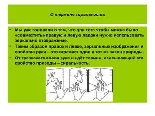 О термине хиральность
• Мы уже говорили о том, что для того чтобы можно было
«совместить» правую и левую ладони нужно использовать
зеркально отображение.
• Таким образом правое и левое, зеркальные изображения и
свойства руки – это отражает один и тот же закон природы.
• От греческого слова рука и идёт термин, описывающий это
свойство природы – хиральность.
 