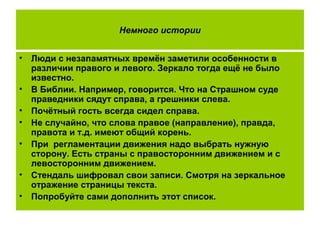 Немного истории
• Люди с незапамятных времён заметили особенности в
различии правого и левого. Зеркало тогда ещё не было
известно.
• В Библии. Например, говорится. Что на Страшном суде
праведники сядут справа, а грешники слева.
• Почётный гость всегда сидел справа.
• Не случайно, что слова правое (направление), правда,
правота и т.д. имеют общий корень.
• При регламентации движения надо выбрать нужную
сторону. Есть страны с правосторонним движением и с
левосторонним движением.
• Стендаль шифровал свои записи. Смотря на зеркальное
отражение страницы текста.
• Попробуйте сами дополнить этот список.
 
