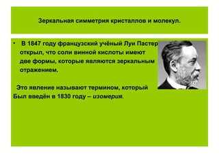 Зеркальная симметрия кристаллов и молекул.
• В 1847 году французский учёный Луи Пастер
открыл, что соли винной кислоты имеют
две формы, которые являются зеркальным
отражением.
Это явление называют термином, который
Был введён в 1830 году – изомерия.
 