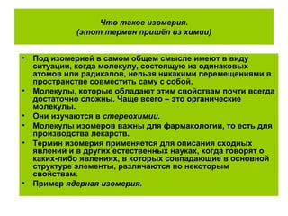 Что такое изомерия.
(этот термин пришёл из химии)
• Под изомерией в самом общем смысле имеют в виду
ситуации, когда молекулу, состоящую из одинаковых
атомов или радикалов, нельзя никакими перемещениями в
пространстве совместить саму с собой.
• Молекулы, которые обладают этим свойствам почти всегда
достаточно сложны. Чаще всего – это органические
молекулы.
• Они изучаются в стереохимии.
• Молекулы изомеров важны для фармакологии, то есть для
производства лекарств.
• Термин изомерия применяется для описания сходных
явлений и в других естественных науках, когда говорят о
каких-либо явлениях, в которых совпадающие в основной
структуре элементы, различаются по некоторым
свойствам.
• Пример ядерная изомерия.
 