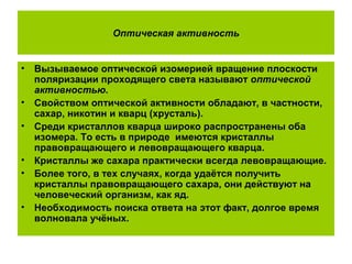 Оптическая активность
• Вызываемое оптической изомерией вращение плоскости
поляризации проходящего света называют оптической
активностью.
• Свойством оптической активности обладают, в частности,
сахар, никотин и кварц (хрусталь).
• Среди кристаллов кварца широко распространены оба
изомера. То есть в природе имеются кристаллы
правовращающего и левовращающего кварца.
• Кристаллы же сахара практически всегда левовращающие.
• Более того, в тех случаях, когда удаётся получить
кристаллы правовращающего сахара, они действуют на
человеческий организм, как яд.
• Необходимость поиска ответа на этот факт, долгое время
волновала учёных.
 
