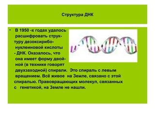 Структура ДНК
• В 1950 -х годах удалось
расшифровать струк-
туру дезоксирибо-
нуклеиновой кислоты
- ДНК. Оказалось, что
она имеет форму двой-
ной (в технике говорят
двухзаходной) спирали. Это спираль с левым
вращением. Всё живое на Земле, связано с этой
спиралью. Правовращающих молекул, связанных
с генетикой, на Земле не нашли.
 