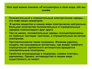 Что ещё можно сказать об ассиметрии в том мире, где мы
живём
• Положительный и отрицательный электрические заряды –
это тоже некая симметрия.
• В целом вещество в нашем мире электрически нейтрально.
Большие количества положительных и отрицательных
зарядов компенсируют друг друга.
• Тем не менее, положительные заряды сконцентрированы
на тяжёлых частицах- протонах, а отрицательные на легких
электронах.
• Противоположное также возможно. Физикам удалось
создать так называемые антиатомы, где вокруг тяжёлого
отрицательно заряженного антипротона вращается
положительные позитроны.
• Свойства антиводорода и водорода, скажем спектры,
одинаковы. Однако, антивещество в нашем мире
существовать не может.
 
