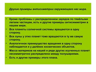 Другие примеры антисиметрии окружающего нас мира.
• Кроме проблемы с распределением зарядов по тяжёлыми
легким частицам, есть и другие примеры антисимметрии в
нашем мире.
• Все планеты солнечной системы вращаются в одну
сторону.
• Все луны у этих планет тоже вращаются в ту же самую
сторону.
• Аналогичное преимущество вращения в одну сторону
наблюдается и у далёких космических объектов.
• Масса материков на нашей и ряде других изученных планет
несимметрично распределена между полушариями.
• Есть и другие примеры этого плана.
 