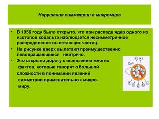 Нарушения симметрии в микромире
• В 1956 году было открыто, что при распаде ядер одного из
изотопов кобальта наблюдается несимметричное
распределение вылетающих частиц.
• На рисунке вверх вылетают преимущественно
левовращающиеся нейтрино.
• Это открыло дорогу к выявлению многих
фактов, которые говорят о большой
сложности в понимании явлений
симметрии применительно к микро-
миру.
 