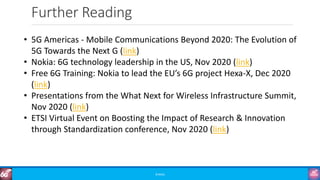 Further Reading
©3G4G
• 5G Americas - Mobile Communications Beyond 2020: The Evolution of
5G Towards the Next G (link)
• Nokia: 6G technology leadership in the US, Nov 2020 (link)
• Free 6G Training: Nokia to lead the EU’s 6G project Hexa-X, Dec 2020
(link)
• Presentations from the What Next for Wireless Infrastructure Summit,
Nov 2020 (link)
• ETSI Virtual Event on Boosting the Impact of Research & Innovation
through Standardization conference, Nov 2020 (link)
 