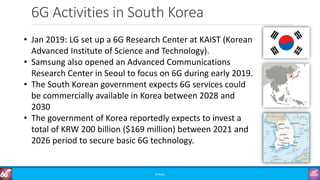 6G Activities in South Korea
©3G4G
• Jan 2019: LG set up a 6G Research Center at KAIST (Korean
Advanced Institute of Science and Technology).
• Samsung also opened an Advanced Communications
Research Center in Seoul to focus on 6G during early 2019.
• The South Korean government expects 6G services could
be commercially available in Korea between 2028 and
2030
• The government of Korea reportedly expects to invest a
total of KRW 200 billion ($169 million) between 2021 and
2026 period to secure basic 6G technology.
 