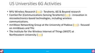 US Universities 6G Activities
©3G4G
• NYU Wireless Research (link) - Terahertz, 6G & Beyond research
• ComSenTer (Communications Sensing TeraHertz) (link) - innovation in
microelectronics-based technologies, including wireless
communications.
• mmWave Networking Group at the University of Padova (link) - focused
on mmWaves and THz
• The Institute for the Wireless Internet of Things (WIOT) at
Northeastern University (link)
 