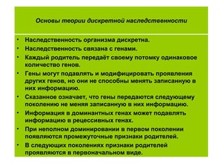 • Наследственность организма дискретна.
• Наследственность связана с генами.
• Каждый родитель передаёт своему потомку одинаковое
количество генов.
• Гены могут подавлять и модифицировать проявления
других генов, но они не способны менять записанную в
них информацию.
• Сказанное означает, что гены передаются следующему
поколению не меняя записанную в них информацию.
• Информация в доминантных генах может подавлять
информацию в рецессивных генах.
• При неполном доминировании в первом поколении
появляются промежуточные признаки родителей.
• В следующих поколениях признаки родителей
проявляются в первоначальном виде.
Основы теории дискретной наследственности
 