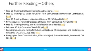 Further Reading – Others
©3G4G
• Free 6G Training: 6G Usage Elements and Scenarios (link)
• Free 6G Training: '6G Vision for 2030+' from 6th Generation Innovation Centre (6GIC)
(link)
• Free 6G Training: Huawei talks about Beyond 5G, 5.5G and 6G (link)
• NTT announces new R&D projects of Digital Twin Computing, Nov 2020 (link)
• Free 6G Training: 6G may just make Teleportation a Reality (link)
• Ericsson: 10 Hot Consumer Trends 2030 (link)
• Enabling holographic media for future applications: Missing pieces and limitations in
networks, SIGCOMM, Aug 2019 (link)
• Holographic Type Communication, Kiran Makhijani, Future Networks, Futurewei, Oct
2019 (link)
 