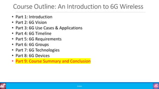 Course Outline: An Introduction to 6G Wireless
©3G4G
• Part 1: Introduction
• Part 2: 6G Vision
• Part 3: 6G Use Cases & Applications
• Part 4: 6G Timeline
• Part 5: 6G Requirements
• Part 6: 6G Groups
• Part 7: 6G Technologies
• Part 8: 6G Devices
• Part 9: Course Summary and Conclusion
 