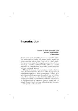 Introduction

                             Eliminate the time between the idea and the act and
                                               your dreams become your realities.
                                                             Dr Edward Kramer

My ﬁrst lesson to all you budding entrepreneurs out there is this:
your business won’t start itself. Your fantastic product idea will not
simply materialise in front of you if you wish for it hard enough.
Your great business plan will not magically appear on your desktop
one day, in a ﬁle titled ‘Guaranteed road to riches.doc’. The ﬁrst
step to success is implementation. This book is about turning your
great idea into a great business.
    Million dollar ideas are everywhere. I know people who have
ﬁve of them before breakfast. And we’ve all had the experience of
having a good idea but not doing anything about it, only to see it
appear six months later courtesy of somebody who got off their
bum. There’s nothing worse than the ‘that could have been me’
feeling. Million dollar ideas are not worth a million dollars if they
are still inside your head. They won’t make any money there. I’m
going to show you how to turn your million dollar idea into reality
— and hopefully a million dollars!



                                                                            xi
 