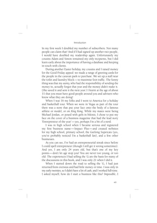 Introduction

In my ﬁrst week I doubled my number of subscribers. Not many
people can claim that! And if I had signed up another two people,
I would have doubled my readership again. Unfortunately my
cousins Adam and Simon remained my only recipients, but I did
learn early about the importance of having a database and keeping
in touch with clients.
    During another Easter holiday, my cousins and I raised money
for the Good Friday appeal: we made a range of greeting cards for
the people in the caravan park to purchase. We set up a stall near
the toilet and laundry block — to maximise foot trafﬁc. The funny
thing was that my aunty, who had the responsibility of sending the
money in, actually forgot that year and the money didn’t make it.
(She saved it and sent it the next year.) I learnt at the age of about
11 that you must have good people around you and advisers who
know what they are doing!
    When I was 16 my folks and I went to America for a holiday
and basketball tour. When we were in Vegas as part of the tour
there was a store that put your face onto the body of a famous
athlete or model, or on King Kong. While my mates were being
Michael Jordan, or posed with girls in bikinis, I chose to put my
face on the cover of a business magazine that had the lead story
‘Entrepreneur of the year’ — yes, perhaps I’m a bit of a nerd.
    I was in high school when I became serious and registered
my ﬁrst business name — Impact Plus — and created websites
for my high school, primary school, the Geelong Supercats (yes,
you’ve probably noticed I’m a basketball fan), and a few other
businesses.
    As you can see, I’ve had an entrepreneurial streak since before
I could spell entrepreneur (though I still get it wrong sometimes).
And yes, I am only 24 years old, but that’s one of my key
points — don’t let age stop you! You are never too young, or too
old. The experiences I had selling the ’G are the basis for many of
the discussions in this book, and I was only 21 when I did it.
    When I started down the road to selling the ’G, I had just
returned from overseas and had little money or time. I was only in
my early twenties, so I didn’t have a lot of cash, and I worked full-time.
I asked myself, how do I start a business like this? Impossible, I

                                                                     xiii
 