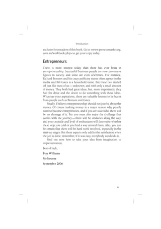 Introduction

exclusively to readers of this book. Go to <www.preneurmarketing.
com.au/workbook.php> to get your copy today.

Entrepreneurs
There is more interest today than there has ever been in
entrepreneurship. Successful business people are now prominent
ﬁgures in society, and some are even celebrities. For instance,
Richard Branson and his crazy publicity stunts often appear in the
media and Bill Gates is a household name. But these two started
off just like most of us — unknown, and with only a small amount
of money. They both had great ideas, but, more importantly, they
had the drive and the desire to do something with those ideas.
Whatever your aspirations, there are valuable lessons to be learnt
from people such as Branson and Gates.
    Finally, I believe entrepreneurship should not just be about the
money. Of course making money is a major reason why people
want to become entrepreneurs, and if you are successful there will
be no shortage of it. But you must also enjoy the challenge that
comes with the journey — there will be obstacles along the way,
and your attitude and level of enthusiasm will determine whether
these stop you cold or you ﬁnd a way around them. Also, you can
be certain that there will be hard work involved, especially in the
start-up stages. But these aspects only add to the satisfaction when
the job is done; remember, if it was easy, everybody would do it.
    Find out now how to take your idea from imagination to
implementation.
Best of luck,
Pete Williams
Melbourne
September 2006




                                                                xv
 