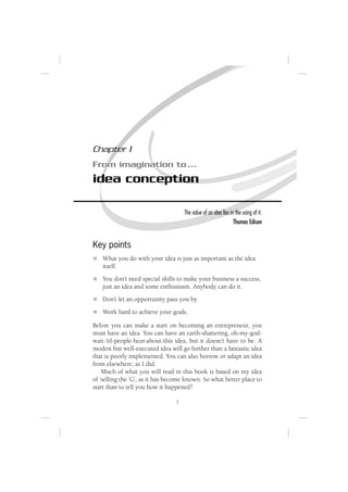 Chapter 1
From imagination to ...
idea conception

                                     The value of an idea lies in the using of it.
                                                                 Thomas Edison


Key points
   What you do with your idea is just as important as the idea
   itself.
   You don’t need special skills to make your business a success,
   just an idea and some enthusiasm. Anybody can do it.
   Don’t let an opportunity pass you by.
   Work hard to achieve your goals.

Before you can make a start on becoming an entrepreneur, you
must have an idea. You can have an earth-shattering, oh-my-god-
wait-’til-people-hear-about-this idea, but it doesn’t have to be. A
modest but well-executed idea will go further than a fantastic idea
that is poorly implemented. You can also borrow or adapt an idea
from elsewhere, as I did.
    Much of what you will read in this book is based on my idea
of ‘selling the ’G’, as it has become known. So what better place to
start than to tell you how it happened?

                                 1
 