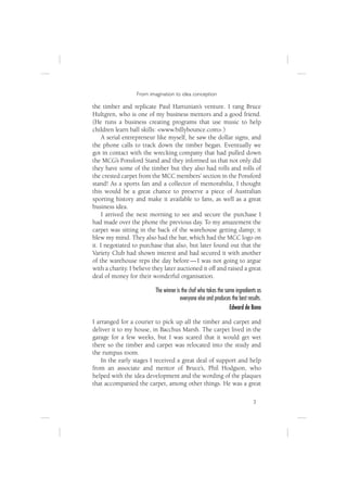 From imagination to idea conception

the timber and replicate Paul Hartunian’s venture. I rang Bruce
Hultgren, who is one of my business mentors and a good friend.
(He runs a business creating programs that use music to help
children learn ball skills: <www.billybounce.com>.)
     A serial entrepreneur like myself, he saw the dollar signs, and
the phone calls to track down the timber began. Eventually we
got in contact with the wrecking company that had pulled down
the MCG’s Ponsford Stand and they informed us that not only did
they have some of the timber but they also had rolls and rolls of
the crested carpet from the MCC members’ section in the Ponsford
stand! As a sports fan and a collector of memorabilia, I thought
this would be a great chance to preserve a piece of Australian
sporting history and make it available to fans, as well as a great
business idea.
     I arrived the next morning to see and secure the purchase I
had made over the phone the previous day. To my amazement the
carpet was sitting in the back of the warehouse getting damp; it
blew my mind. They also had the bar, which had the MCC logo on
it. I negotiated to purchase that also, but later found out that the
Variety Club had shown interest and had secured it with another
of the warehouse reps the day before — I was not going to argue
with a charity. I believe they later auctioned it off and raised a great
deal of money for their wonderful organisation.

                          The winner is the chef who takes the same ingredients as
                                       everyone else and produces the best results.
                                                                 Edward de Bono

I arranged for a courier to pick up all the timber and carpet and
deliver it to my house, in Bacchus Marsh. The carpet lived in the
garage for a few weeks, but I was scared that it would get wet
there so the timber and carpet was relocated into the study and
the rumpus room.
    In the early stages I received a great deal of support and help
from an associate and mentor of Bruce’s, Phil Hodgson, who
helped with the idea development and the wording of the plaques
that accompanied the carpet, among other things. He was a great

                                                                              3
 