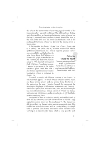 From imagination to idea conception

did take on the responsibility of delivering a good number of the
frames initially. I was still working at The Athlete’s Foot, dealing
with shoes and feet, so I wasn’t as free during business hours, but
the way I consciously structured the business allowed for most of
the work to be done over the phone or after hours, such as the
packing of the frames which was done in the rumpus room at
Mum’s place.
    I also decided to donate 10 per cent of every frame sale
to a charity. We chose the E.J. Whitten Foundation <www.
ejwhittenfoundation.com.au>, which supports prostate cancer
research, as I felt it had the best ﬁt with
what I was doing. Ted Whitten — a
                                                             Pete’s tip:
former AFL player — was known as
‘Mr Football’; he died from prostate                 share the wealth
cancer in 1995. I initially approached      Donate a percentage of your
the E.J. Whitten Foundation because             proﬁts to your favourite
I wanted to put some of the proﬁts          charity. You can help those in
towards a good cause, but later I need and potentially build your
also formed a joint venture with the          business at the same time.
foundation, which is explained in
chapter 16.
    I created a number of different versions of the frames, to
enhance their appeal. The initial release consisted of two styles;
one based around cricket and one around footy. The layout of
the frames was the same; I simply changed the photos and the
wording on the plaque to differentiate between the two. This way I
felt I could capture both markets of MCG fans. Each of these styles
had two different series; a limited edition of 50 that was framed
with authentic MCG timber, and a second series of 500 that had a
generic mahogany frame.
    I made two or three of each series initially, so that I had stock to
ship, but did not restrict our cash ﬂow too much or require a large
capital investment (more on this in chapter 7). The framer was
able to produce the frames within a great turnaround time. This
enabled me to sell the frames with a 14-day delivery — enough
time to produce extra frames and deliver them on time — thus
working on a make-to-order basis, which is very good for cash

                                                                      5
 