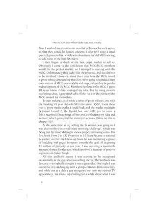 How to turn your million-dollar idea into a reality

ﬂow. I worked out a maximum number of frames for each series,
so that they would be limited editions. I also gave away a small
piece of green timber, which was taken from the old MCG seating,
to add value to the ﬁrst 50 orders.
     I then began to think of the best target market to sell to.
Obviously I came to the conclusion that MCC/MCG members
would be the perfect market, so I arranged a meeting with the
MCG. Unfortunately they didn’t like the proposal, and decided not
to be involved. However, about three days later the MCG issued
a press release announcing that they were going to conduct their
own auction of MCC memorabilia and carpet when they began the
redevelopment of the MCC Member’s Pavilion at the MCG. I guess
I’ll never know if they leveraged my idea. But by using creative
marketing ideas, I generated sales off the back of the publicity the
MCC created for themselves.
     To start making sales I wrote a series of press releases, one with
the heading ‘21 year old sells MCG for under $500’. I sent these
out to every media outlet I could ﬁnd, and the media onslaught
began — Channel 7, the Herald Sun, and 3AK, just to name a
few. I received a huge range of free articles plugging my idea and
venture, which prompted the initial run of sales. (More on this in
chapter 10.)
     At the same time as my selling the ’G venture was going on I
was also involved in a real estate investing ‘challenge’, which was
being run by Steve McKnight <www.propertyinvesting.com>. His
ﬁrst book From 0 to 130 Properties in 3.5 Years became a national
bestseller, and for his follow-up book he was mentoring a group
of budding real estate investors towards the goal of acquiring
$1 million of property in one year. I was receiving a reasonable
amount of press for this too, which involved a number of positive
segments on Today Tonight.
     All this publicity meant I was starting to be recognised
occasionally as the guy who was selling the ’G. The feedback was
fantastic — everybody thought it was a great idea. One night I was
out in the city catching up with a group of friends from university,
and while out at a club a guy recognised me from my various TV
appearances. We ended up chatting for a while about what I was

  6
 
