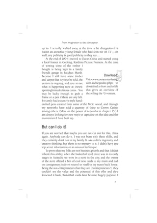 From imagination to idea conception

up to. I actually walked away at the time a bit disappointed it
wasn’t an attractive young female who had seen me on TV — oh
well, any publicity is good publicity as they say …
    At the end of 2004 I moved to Ocean Grove and started using
a local framer in Geelong, Kardinia Picture Framers. At the time
of writing some of the timber I




                                                                  N
bought is being kept in a family
friend’s garage in Bacchus Marsh.
Because I still have some timber                        Download:
and carpet that is yet to be sold, the  Visit <www.preneurmarketing.
venture is ongoing, and you can see com.au/mcgaudio.php> to
what is happening now at <www. download a short audio ﬁle
sportinglimitededitions.com>. You that gives an overview of
may be lucky enough to grab a the selling the ’G venture.
frame or a pen if there are any left.
I recently had executive-style hand-
crafted pens created from some of the MCG wood, and through
my networks have sold a quantity of these to Crown Casino
among others. (More on the power of networks in chapter 15.) I
am always looking for new ways to capitalise on the idea and the
momentum I have built up.


But can I do it?
If you are worried that maybe you are not cut out for this, think
again. Anybody can do it. I was not born with these skills, and
they certainly don’t run in my family. It takes a little ingenuity and
creative thinking, but there is no mystery to it. I didn’t have any
top secret information or an unusual technique.
    To prove that my folks are not business people and that I didn’t
inherit this ability, when the basketball card craze was in its early
stages in Australia we were in a store in the city, and the owner
of the store offered a box of cool new cards to my mum and dad
on consignment (sale or return) to resell to my mates back home.
Being the non-entrepreneurs that they are (nontrepreneurs?), they
couldn’t see the value and the potential of this offer and they
knocked it back. Basketball cards later became hugely popular. I

                                                                  7
 