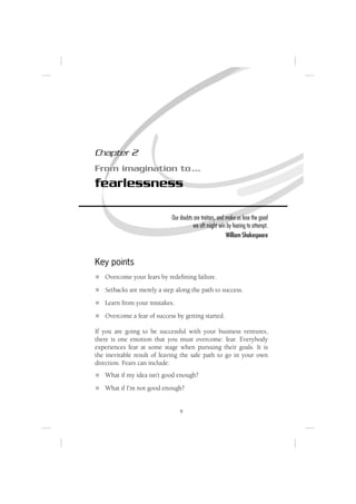 Chapter 2
From imagination to …
fearlessness

                            Our doubts are traitors, and make us lose the good
                                      we oft might win by fearing to attempt.
                                                         William Shakespeare



Key points
   Overcome your fears by redeﬁning failure.
   Setbacks are merely a step along the path to success.
   Learn from your mistakes.
   Overcome a fear of success by getting started.

If you are going to be successful with your business ventures,
there is one emotion that you must overcome: fear. Everybody
experiences fear at some stage when pursuing their goals. It is
the inevitable result of leaving the safe path to go in your own
direction. Fears can include:
   What if my idea isn’t good enough?
   What if I’m not good enough?


                                9
 