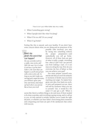 How to turn your million-dollar idea into a reality

      What if something goes wrong?
      What if people don’t like what I’m doing?
      What if I’m too old? Or too young?
      What if I go broke?

Feeling like this is natural, and even healthy. If you don’t have
some concern about what you are doing and an awareness of the
                               possible risks involved, you may
                               be racing into something without
Pete’s tip:                    the     proper      preparation — and
what’s the worst that          undoubtedly you will go broke.
can happen?                    However, all of these fears are part
Do you currently work in       of what is really a single, overriding
a stable, nine-to-ﬁve job?     fear: what if I fail? Fear can prevent
Well, the way I see it is that you from making a start, or it can
if you have a go but don’t     stop you along the way. How do you
make it, the worst that can    overcome the fear of failure so that
happen is you’ll end up back you can achieve your goal?
with a nine-to-ﬁve job. As         You must prepare yourself now,
long as you don’t make any     and decide that you won’t let setbacks
outrageously stupid decisions, or moments of doubt stop you from
you will have spent some       reaching your target. No matter how
time and money and ended       great your idea, how hard you work,
up back where you started.     or how well prepared you are, there
But at least you tried!        will still be moments when you say
                               to yourself, ‘Gee, it would be a lot
                               easier if I just got a job’. When it
seems like there’s a million things to do and most of them needed
to be done yesterday, and everything is going wrong, and it is all up
to you, it’s only natural to wonder whether you’ve made the right
decision, or whether you have failed. Overcoming these moments
and conquering your fears are part of the satisfaction that comes
with success.




 10
 