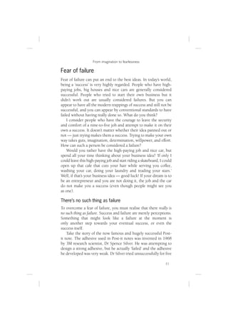 From imagination to fearlessness

Fear of failure
Fear of failure can put an end to the best ideas. In today’s world,
being a ‘success’ is very highly regarded. People who have high-
paying jobs, big houses and nice cars are generally considered
successful. People who tried to start their own business but it
didn’t work out are usually considered failures. But you can
appear to have all the modern trappings of success and still not be
successful, and you can appear by conventional standards to have
failed without having really done so. What do you think?
    I consider people who have the courage to leave the security
and comfort of a nine-to-ﬁve job and attempt to make it on their
own a success. It doesn’t matter whether their idea panned out or
not — just trying makes them a success. Trying to make your own
way takes guts, imagination, determination, willpower, and effort.
How can such a person be considered a failure?
    Would you rather have the high-paying job and nice car, but
spend all your time thinking about your business idea? ‘If only I
could leave this high-paying job and start riding a skateboard, I could
open up that cafe that cuts your hair while serving you coffee,
washing your car, doing your laundry and reading your stars.’
Well, if that’s your business idea — good luck! If your dream is to
be an entrepreneur and you are not doing it, the job and the car
do not make you a success (even though people might see you
as one).

There’s no such thing as failure
To overcome a fear of failure, you must realise that there really is
no such thing as failure. Success and failure are merely perceptions.
Something that might look like a failure at the moment is
only another step towards your eventual success, or even the
success itself.
    Take the story of the now famous and hugely successful Post-
it note. The adhesive used in Post-it notes was invented in 1968
by 3M research scientist, Dr Spence Silver. He was attempting to
design a strong adhesive, but he actually ‘failed’ and the adhesive
he developed was very weak. Dr Silver tried unsuccessfully for ﬁve

                                                                   11
 