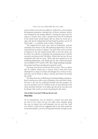 How to turn your million-dollar idea into a reality

years to ﬁnd a use for his new adhesive. Arthur Fry, a new-product
development researcher, attended one of Silver’s seminars, and he
was intrigued by the strange adhesive. During his spare time Fry
sang in a church choir, and it annoyed him that the bookmark
in his hymn book would always fall out when he stood up to
sing. One day he realised that he had found the perfect use for Dr
Silver’s glue — it could be used to make a bookmark!
    The original Post-it notes were used as bookmarks, and the
remainder was shown to the 3M marketing department, but they
rejected them as useless (a failure). Fry gave them to his secretary
to dispose of, but she instead found what is now the classic use
for them. Fry told her to distribute the remaining notes to all the
executive secretaries in the 3M ofﬁces. When they ran out, she was
inundated with calls for more. These calls were passed on to the
marketing department, who ﬁnally got the idea. Initial prototypes
were available in 1977 and by 1981, after a large sampling campaign,
the product had been introduced around the world.
    Everyone now knows of and uses Post-it notes. This is a classic
tale of a failure turned into a success. Post-it notes have been
developed in a range of colours and designs for a variety of uses,
and they can be found in ofﬁces, schools and homes all around
the world.
    Nev Bray, from one of Melbourne’s leading building companies,
Bray Constructions, tells a story of failing to win a job with a client,
but due to the way he conducted himself with the prospect, he
can now attribute over $1.5 million worth of work directly to the
client and their referrals. So he didn’t get the job he was after, but
he did get other work as a result of quoting for this client.

I have not failed. I’ve just found 10 000 ways that won’t work.
Thomas Edison

As an entrepreneur, you are bound to venture into areas that
are new to you. How can you not make some mistakes along
the way, no matter how well prepared you are and how hard
you work? It could even be suggested that if you don’t make the
occasional mistake, you are not being adventurous enough in your

  12
 