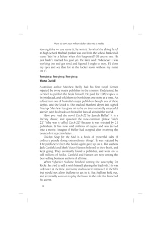 How to turn your million-dollar idea into a reality

scoring titles — you name it, he won it. So what’s he doing here?
In high school Michael Jordan was cut from the school basketball
team. Was he a failure when this happened? Of course not. He
just hadn’t reached his goal yet. He later said: ‘Whenever I was
working out and got tired and ﬁgured I ought to stop, I’d close
my eyes and see that list in the locker room without my name
on it’.
Never give up. Never give up. Never give up.
Winston Churchill
Australian author Matthew Reilly had his ﬁrst novel Contest
rejected by every major publisher in the country. Undefeated, he
decided to publish the book himself. He paid for 1000 copies to
be produced, and sold them to bookshops one store at a time. An
editor from one of Australia’s major publishers bought one of these
copies, and she loved it. She tracked Matthew down and signed
him up. Matthew has gone on to be an internationally successful
author, with his books on bestseller lists all around the world.
    Have you read the novel Catch-22 by Joseph Heller? It is a
literary classic, and spawned the now-common phrase ‘catch
22’. Why was it called Catch-22? Because it was rejected by 21
publishers. It has now sold millions of copies and was turned
into a movie. Imagine if Heller had stopped after receiving the
twenty-ﬁrst rejection letter …
    Chicken Soup for the Soul is a book of ‘powerful tales of
ordinary people doing extraordinary things’. It was rejected by
140 publishers! Even the book’s agent gave up on it. But authors
Jack Canﬁeld and Mark Victor Hansen believed in their book, and
kept going. They eventually found a publisher, and went on to
sell millions of books. Canﬁeld and Hansen are now among the
best-selling business authors of all time.
    When Sylvester Stallone ﬁnished writing the screenplay for
Rocky, he tried to sell it with himself playing the lead role. He was
unknown at the time, and some studios were interested in the ﬁlm
but would not allow Stallone to act in it. But Stallone held out,
and eventually went on to play the boxer in the role that launched
his career.

  14
 