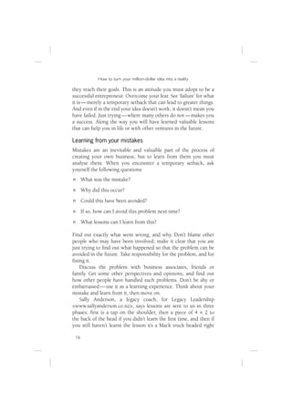 How to turn your million-dollar idea into a reality

they reach their goals. This is an attitude you must adopt to be a
successful entrepreneur. Overcome your fear. See ‘failure’ for what
it is — merely a temporary setback that can lead to greater things.
And even if in the end your idea doesn’t work, it doesn’t mean you
have failed. Just trying — where many others do not — makes you
a success. Along the way you will have learned valuable lessons
that can help you in life or with other ventures in the future.

Learning from your mistakes
Mistakes are an inevitable and valuable part of the process of
creating your own business, but to learn from them you must
analyse them. When you encounter a temporary setback, ask
yourself the following questions:
      What was the mistake?
      Why did this occur?
      Could this have been avoided?
      If so, how can I avoid this problem next time?
      What lessons can I learn from this?

Find out exactly what went wrong, and why. Don’t blame other
people who may have been involved; make it clear that you are
just trying to ﬁnd out what happened so that the problem can be
avoided in the future. Take responsibility for the problem, and for
ﬁxing it.
   Discuss the problem with business associates, friends or
family. Get some other perspectives and opinions, and ﬁnd out
how other people have handled such problems. Don’t be shy or
embarrassed — use it as a learning experience. Think about your
mistake and learn from it, then move on.
   Sally Anderson, a legacy coach, for Legacy Leadership
<www.sallyanderson.co.nz>, says lessons are sent to us in three
phases; ﬁrst is a tap on the shoulder, then a piece of 4 × 2 to
the back of the head if you didn’t learn the ﬁrst time, and then if
you still haven’t learnt the lesson it’s a Mack truck headed right

 16
 