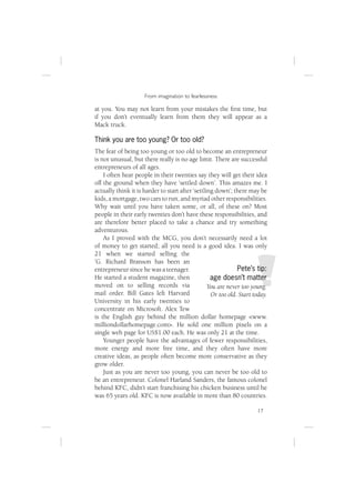 From imagination to fearlessness

at you. You may not learn from your mistakes the ﬁrst time, but
if you don’t eventually learn from them they will appear as a
Mack truck.

Think you are too young? Or too old?
The fear of being too young or too old to become an entrepreneur
is not unusual, but there really is no age limit. There are successful
entrepreneurs of all ages.
    I often hear people in their twenties say they will get their idea
off the ground when they have ‘settled down’. This amazes me. I
actually think it is harder to start after ‘settling down’; there may be
kids, a mortgage, two cars to run, and myriad other responsibilities.
Why wait until you have taken some, or all, of these on? Most
people in their early twenties don’t have these responsibilities, and
are therefore better placed to take a chance and try something
adventurous.
    As I proved with the MCG, you don’t necessarily need a lot
of money to get started; all you need is a good idea. I was only
21 when we started selling the
’G. Richard Branson has been an
entrepreneur since he was a teenager.                         Pete’s tip:
He started a student magazine, then                age doesn’t matter
moved on to selling records via                   You are never too young.
mail order. Bill Gates left Harvard                Or too old. Start today.
University in his early twenties to
concentrate on Microsoft. Alex Tew
is the English guy behind the million dollar homepage <www.
milliondollarhomepage.com>. He sold one million pixels on a
single web page for US$1.00 each. He was only 21 at the time.
    Younger people have the advantages of fewer responsibilities,
more energy and more free time, and they often have more
creative ideas, as people often become more conservative as they
grow older.
    Just as you are never too young, you can never be too old to
be an entrepreneur. Colonel Harland Sanders, the famous colonel
behind KFC, didn’t start franchising his chicken business until he
was 65 years old. KFC is now available in more than 80 countries.

                                                                      17
 