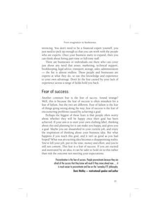 From imagination to fearlessness

invoicing. You don’t need to be a ﬁnancial expert yourself, you
just need to pick up enough so that you can work with the people
who are experts. Once your business starts to expand, then you
can think about hiring part-time or full-time staff.
   There are businesses or individuals out there who can cover
just about any need that arises: marketing, technical support,
bookkeeping, legal advice, transport, storage, sales, administration
— the list is almost endless. These people and businesses are
experts at what they do, so use this knowledge and experience
to your own advantage. Don’t let the fear caused by your lack of
experience across a range of ﬁelds hold you back.


Fear of success
Another common fear is the fear of success. Sound strange?
Well, this is because the fear of success is often mistaken for a
fear of failure, but the two are different. Fear of failure is the fear
of things going wrong along the way; fear of success is the fear of
encountering problems caused by achieving a goal.
    Perhaps the biggest of these fears is that people often worry
about whether they will be happy once their goal has been
achieved. If your aim is to start your own clothing label, thinking
about this and planning for it can make you happy, and gives you
a goal. Maybe you are dissatisﬁed in your current job, and enjoy
the inspiration of thinking about your business idea. But what
happens if you reach this goal, and it isn’t as good as you had
hoped? What was an exciting idea becomes a disappointing reality.
You’ve left your job, put in the time, money and effort, and you’re
still not content. This fear is a fear of success. If you are excited
and motivated by an idea, it can be safer to hold on to this rather
than risk the outcome not meeting your expectations.

             Procrastination is the fear of success. People procrastinate because they are
           afraid of the success that they know will result if they move ahead now … it
                is much easier to procrastinate and live on the ‘someday I’ll’ philosophy.
                                    Denis Waitley — motivational speaker and author


                                                                                    19
 