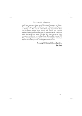 From imagination to fearlessness

might have to accept this as part of the price of what you are doing.
But, in the long term, if your business does well you should be able
to arrange it so that you are not working any longer hours than
you did before, and you might even be able to work less. Another
bonus is that you might have more ﬂexibility to work when you
want, or to work from home. (I believe it is vital to structure your
business around your personal goals, as discussed in chapter 4.)
Being an entrepreneur rarely involves more interruption to lifestyle
than a comparable position working for somebody else.

                          The way to get started is to quit talking and begin doing.
                                                                        Walt Disney




                                                                              21
 